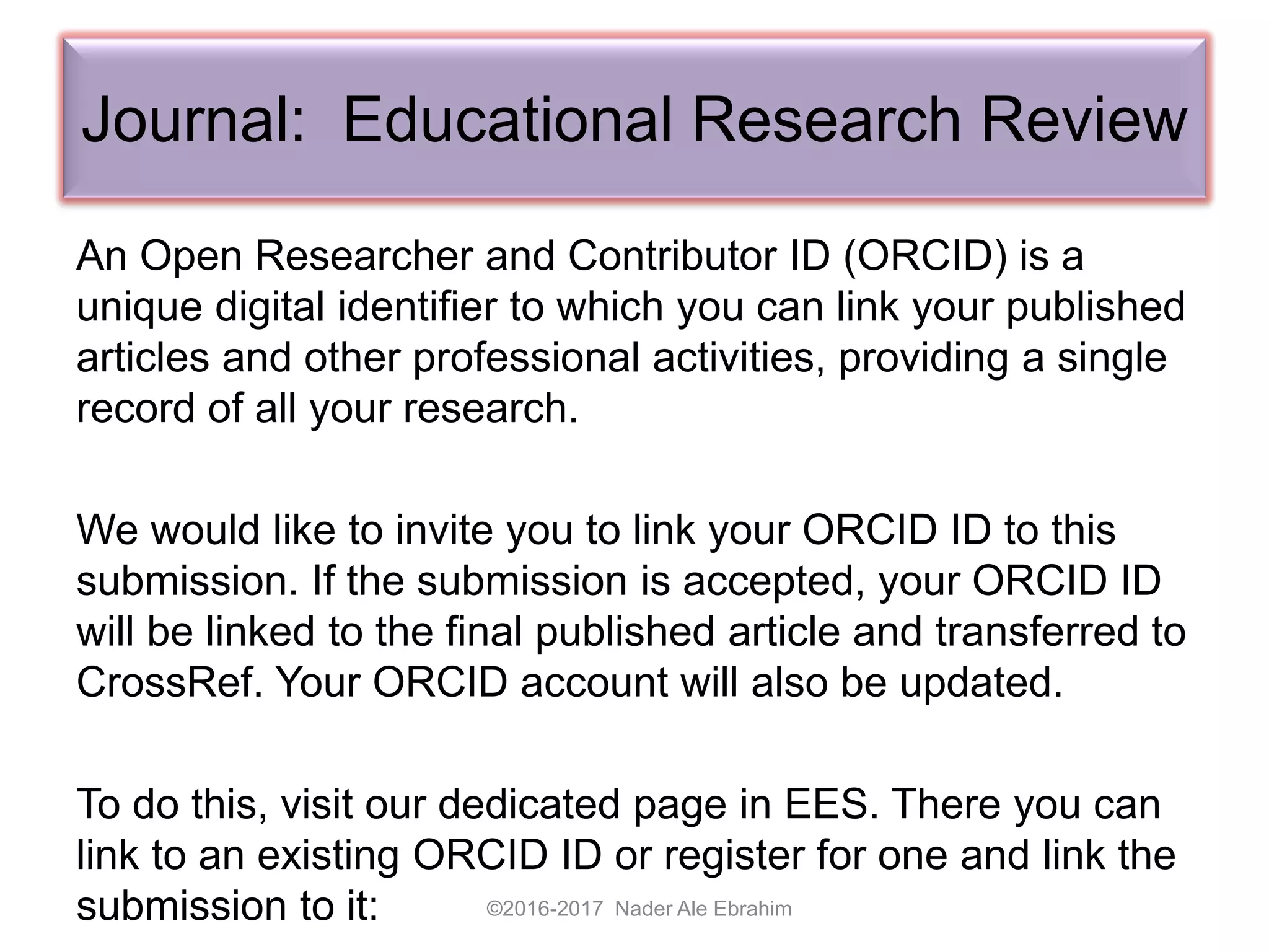 Journal: Educational Research Review
An Open Researcher and Contributor ID (ORCID) is a
unique digital identifier to which you can link your published
articles and other professional activities, providing a single
record of all your research.
We would like to invite you to link your ORCID ID to this
submission. If the submission is accepted, your ORCID ID
will be linked to the final published article and transferred to
CrossRef. Your ORCID account will also be updated.
To do this, visit our dedicated page in EES. There you can
link to an existing ORCID ID or register for one and link the
submission to it: ©2016-2017 Nader Ale Ebrahim
 