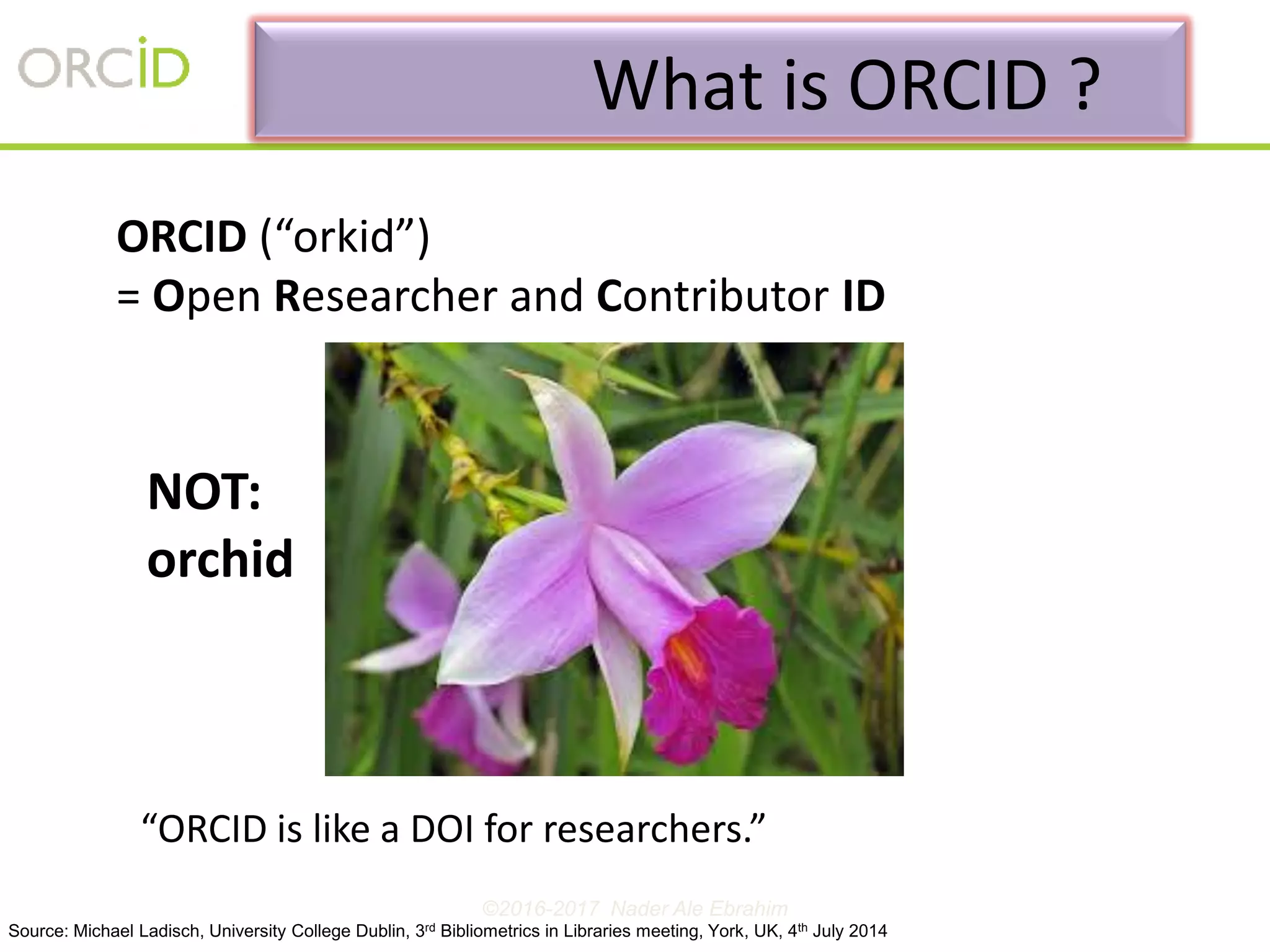 ORCID (“orkid”)
= Open Researcher and Contributor ID
“ORCID is like a DOI for researchers.”
NOT:
orchid
What is ORCID ?
Source: Michael Ladisch, University College Dublin, 3rd Bibliometrics in Libraries meeting, York, UK, 4th July 2014
©2016-2017 Nader Ale Ebrahim
 