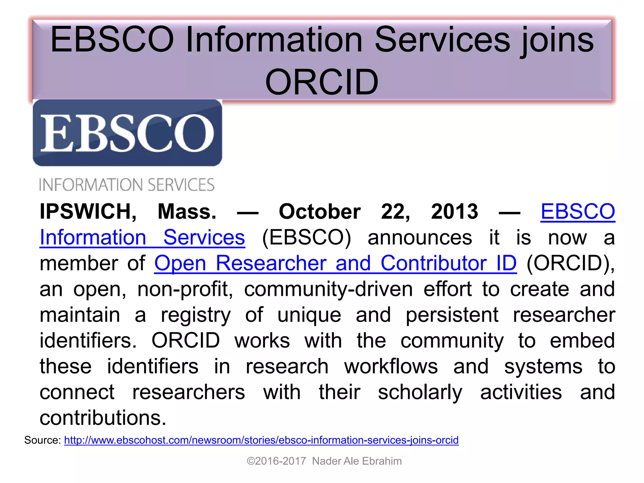 EBSCO Information Services joins
ORCID
IPSWICH, Mass. — October 22, 2013 — EBSCO
Information Services (EBSCO) announces it is now a
member of Open Researcher and Contributor ID (ORCID),
an open, non-profit, community-driven effort to create and
maintain a registry of unique and persistent researcher
identifiers. ORCID works with the community to embed
these identifiers in research workflows and systems to
connect researchers with their scholarly activities and
contributions.
©2016-2017 Nader Ale Ebrahim
Source: http://www.ebscohost.com/newsroom/stories/ebsco-information-services-joins-orcid
 