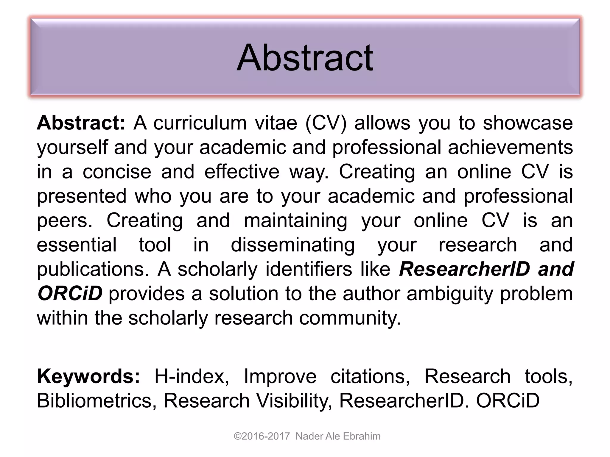 Abstract
Abstract: A curriculum vitae (CV) allows you to showcase
yourself and your academic and professional achievements
in a concise and effective way. Creating an online CV is
presented who you are to your academic and professional
peers. Creating and maintaining your online CV is an
essential tool in disseminating your research and
publications. A scholarly identifiers like ResearcherID and
ORCiD provides a solution to the author ambiguity problem
within the scholarly research community.
Keywords: H-index, Improve citations, Research tools,
Bibliometrics, Research Visibility, ResearcherID. ORCiD
©2016-2017 Nader Ale Ebrahim
 