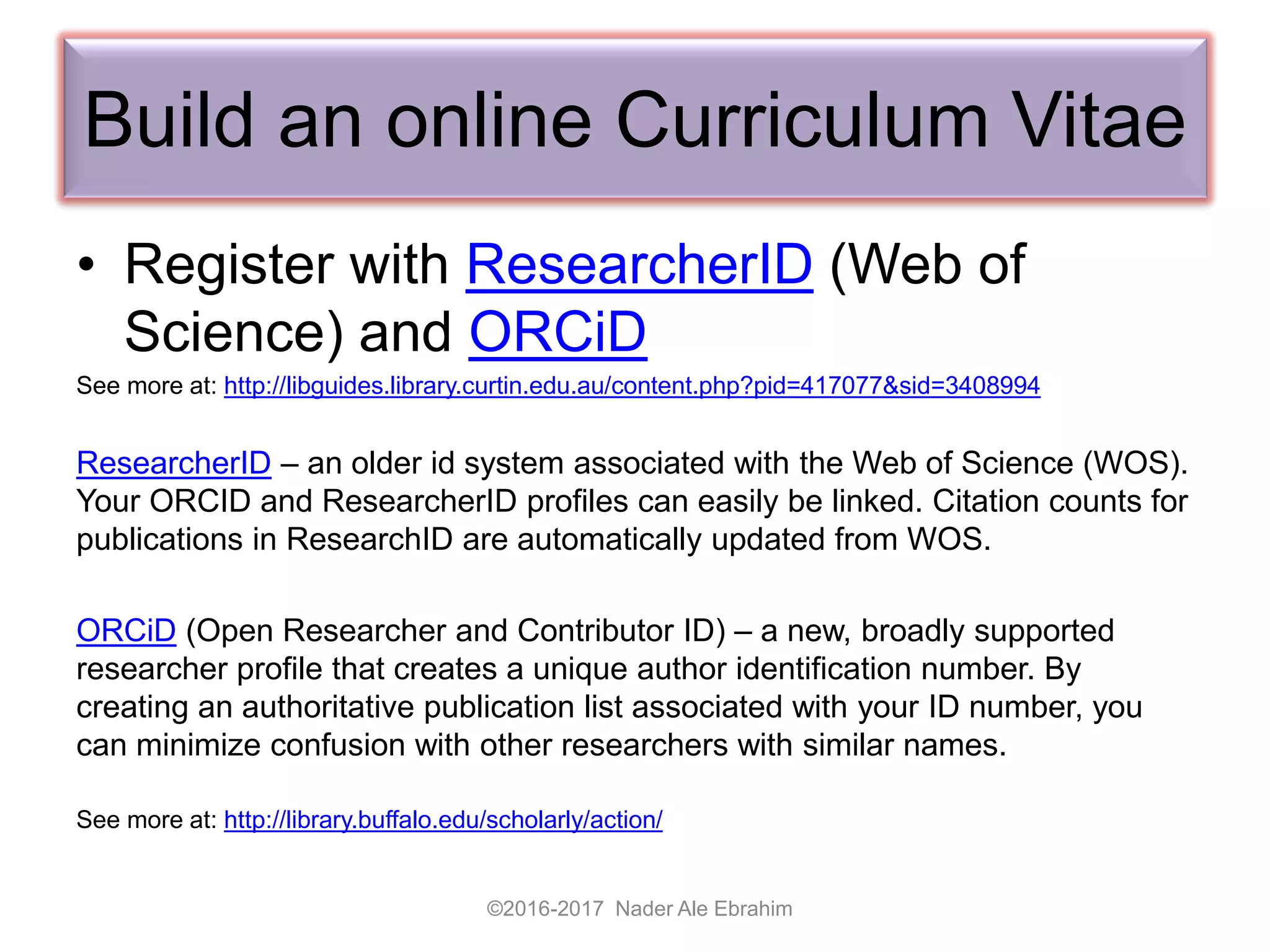 Build an online Curriculum Vitae
• Register with ResearcherID (Web of
Science) and ORCiD
See more at: http://libguides.library.curtin.edu.au/content.php?pid=417077&sid=3408994
ResearcherID – an older id system associated with the Web of Science (WOS).
Your ORCID and ResearcherID profiles can easily be linked. Citation counts for
publications in ResearchID are automatically updated from WOS.
ORCiD (Open Researcher and Contributor ID) – a new, broadly supported
researcher profile that creates a unique author identification number. By
creating an authoritative publication list associated with your ID number, you
can minimize confusion with other researchers with similar names.
See more at: http://library.buffalo.edu/scholarly/action/
©2016-2017 Nader Ale Ebrahim
 