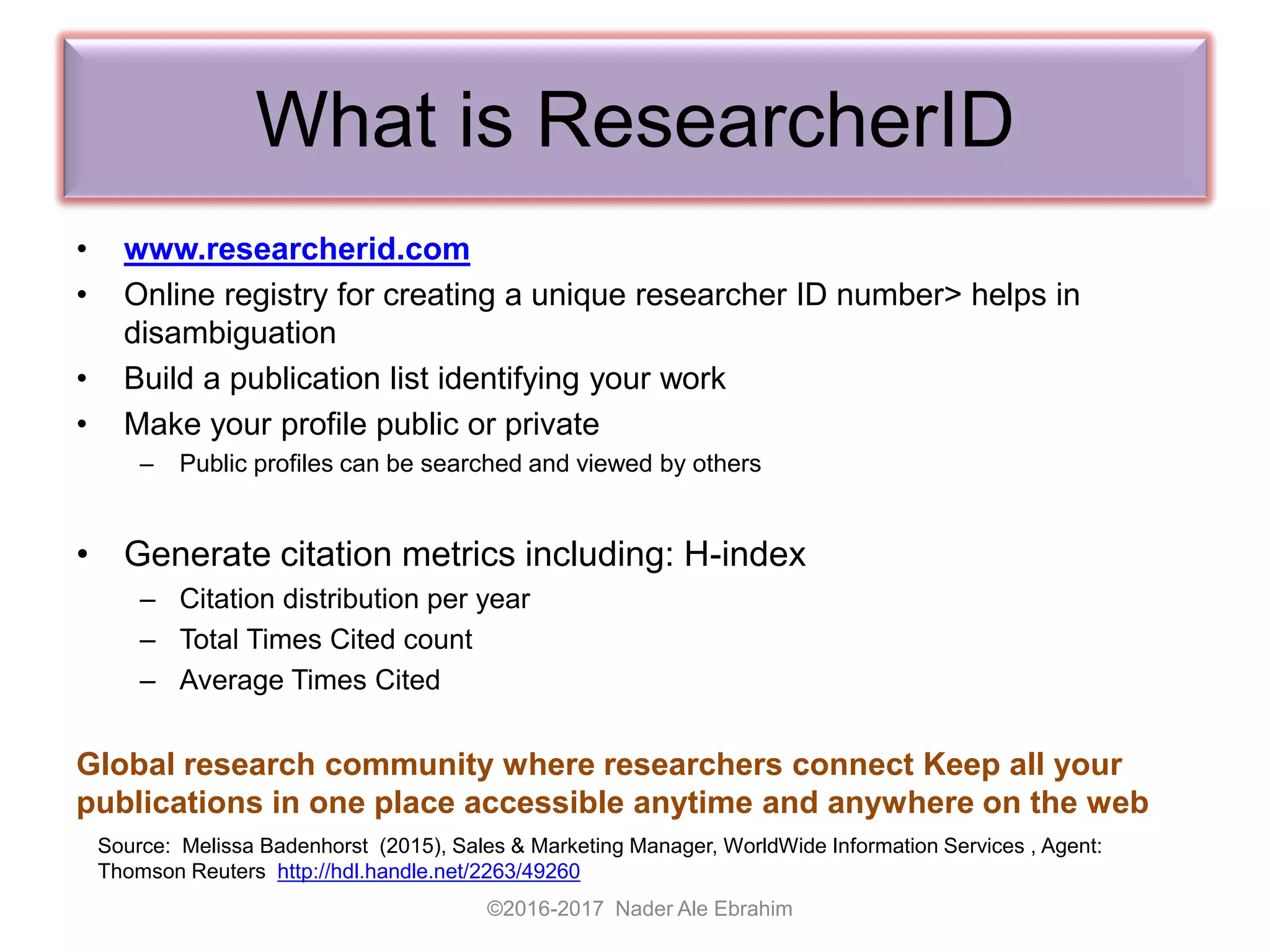 What is ResearcherID
• www.researcherid.com
• Online registry for creating a unique researcher ID number> helps in
disambiguation
• Build a publication list identifying your work
• Make your profile public or private
– Public profiles can be searched and viewed by others
• Generate citation metrics including: H-index
– Citation distribution per year
– Total Times Cited count
– Average Times Cited
Global research community where researchers connect Keep all your
publications in one place accessible anytime and anywhere on the web
©2016-2017 Nader Ale Ebrahim
Source: Melissa Badenhorst (2015), Sales & Marketing Manager, WorldWide Information Services , Agent:
Thomson Reuters http://hdl.handle.net/2263/49260
 