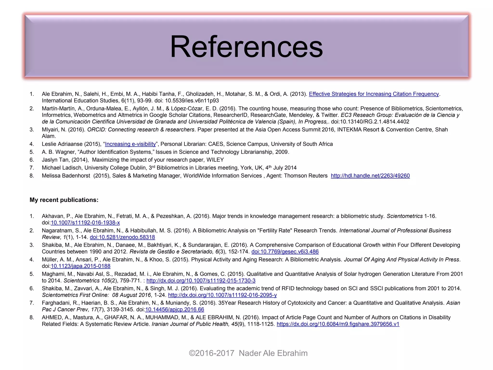 References
1. Ale Ebrahim, N., Salehi, H., Embi, M. A., Habibi Tanha, F., Gholizadeh, H., Motahar, S. M., & Ordi, A. (2013). Effective Strategies for Increasing Citation Frequency.
International Education Studies, 6(11), 93-99. doi: 10.5539/ies.v6n11p93
2. Martín-Martín, A., Orduna-Malea, E., Ayllón, J. M., & López-Cózar, E. D. (2016). The counting house, measuring those who count: Presence of Bibliometrics, Scientometrics,
Informetrics, Webometrics and Altmetrics in Google Scholar Citations, ResearcherID, ResearchGate, Mendeley, & Twitter. EC3 Reseach Group: Evaluación de la Ciencia y
de la Comunicación Científica Universidad de Granada and Universidad Politécnica de Valencia (Spain), In Progress,. doi:10.13140/RG.2.1.4814.4402
3. MIyairi, N. (2016). ORCID: Connecting research & researchers. Paper presented at the Asia Open Access Summit 2016, INTEKMA Resort & Convention Centre, Shah
Alam.
4. Leslie Adriaanse (2015), “Increasing e-visibility”, Personal Librarian: CAES, Science Campus, University of South Africa
5. A. B. Wagner, “Author Identification Systems,” Issues in Science and Technology Librarianship, 2009.
6. Jaslyn Tan, (2014), Maximizing the impact of your research paper, WILEY
7. Michael Ladisch, University College Dublin, 3rd Bibliometrics in Libraries meeting, York, UK, 4th July 2014
8. Melissa Badenhorst (2015), Sales & Marketing Manager, WorldWide Information Services , Agent: Thomson Reuters http://hdl.handle.net/2263/49260
My recent publications:
1. Akhavan, P., Ale Ebrahim, N., Fetrati, M. A., & Pezeshkan, A. (2016). Major trends in knowledge management research: a bibliometric study. Scientometrics 1-16.
doi:10.1007/s11192-016-1938-x
2. Nagaratnam, S., Ale Ebrahim, N., & Habibullah, M. S. (2016). A Bibliometric Analysis on "Fertility Rate" Research Trends. International Journal of Professional Business
Review, 1(1), 1-14. doi:10.5281/zenodo.58318
3. Shakiba, M., Ale Ebrahim, N., Danaee, M., Bakhtiyari, K., & Sundararajan, E. (2016). A Comprehensive Comparison of Educational Growth within Four Different Developing
Countries between 1990 and 2012. Revista de Gestão e Secretariado, 6(3), 152-174. doi:10.7769/gesec.v6i3.486
4. Müller, A. M., Ansari, P., Ale Ebrahim, N., & Khoo, S. (2015). Physical Activity and Aging Research: A Bibliometric Analysis. Journal Of Aging And Physical Activity In Press.
doi:10.1123/japa.2015-0188
5. Maghami, M., Navabi Asl, S., Rezadad, M. i., Ale Ebrahim, N., & Gomes, C. (2015). Qualitative and Quantitative Analysis of Solar hydrogen Generation Literature From 2001
to 2014. Scientometrics 105(2), 759-771. : http://dx.doi.org/10.1007/s11192-015-1730-3
6. Shakiba, M., Zavvari, A., Ale Ebrahim, N., & Singh, M. J. (2016). Evaluating the academic trend of RFID technology based on SCI and SSCI publications from 2001 to 2014.
Scientometrics First Online: 08 August 2016, 1-24. http://dx.doi.org/10.1007/s11192-016-2095-y
7. Farghadani, R., Haerian, B. S., Ale Ebrahim, N., & Muniandy, S. (2016). 35Year Research History of Cytotoxicity and Cancer: a Quantitative and Qualitative Analysis. Asian
Pac J Cancer Prev, 17(7), 3139-3145. doi:10.14456/apjcp.2016.66
8. AHMED, A., Mastura, A., GHAFAR, N. A., MUHAMMAD, M., & ALE EBRAHIM, N. (2016). Impact of Article Page Count and Number of Authors on Citations in Disability
Related Fields: A Systematic Review Article. Iranian Journal of Public Health, 45(9), 1118-1125. https://dx.doi.org/10.6084/m9.figshare.3979656.v1
©2016-2017 Nader Ale Ebrahim
 