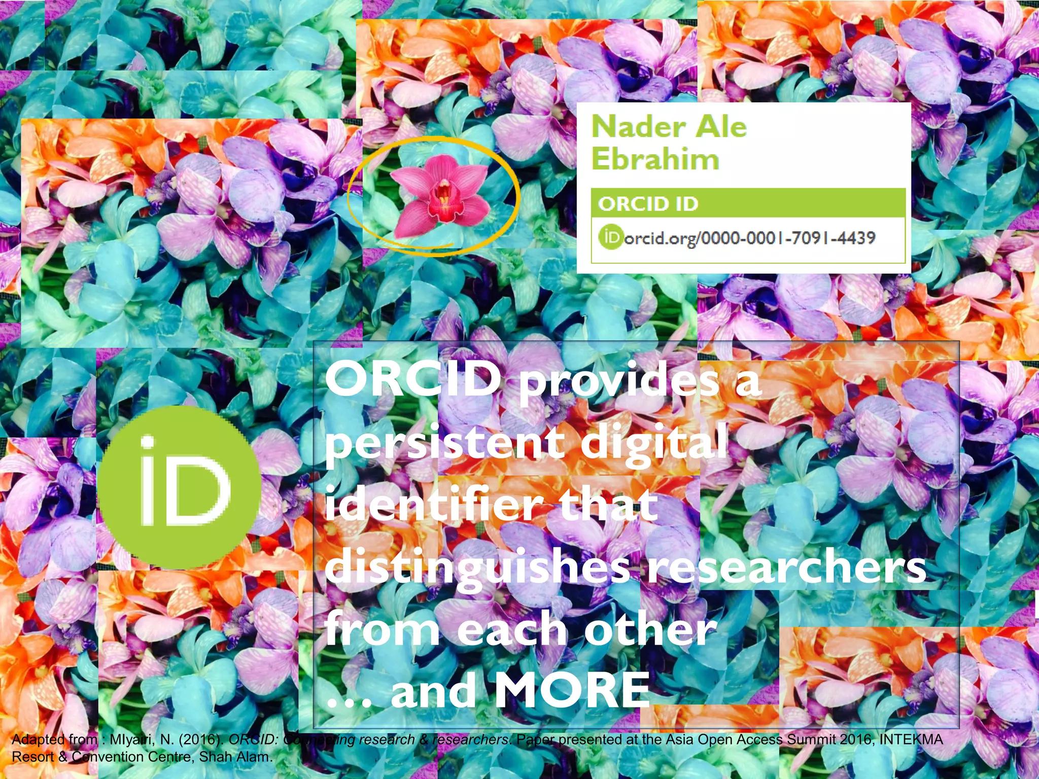 Adapted from : MIyairi, N. (2016). ORCID: Connecting research & researchers. Paper presented at the Asia Open Access Summit 2016, INTEKMA
Resort & Convention Centre, Shah Alam.
ORCID provides a
persistent digital
identifier that
distinguishes researchers
from each other
… and MORE
 