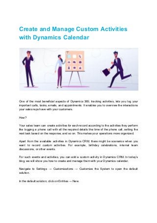 Create and Manage Custom Activities
with Dynamics Calendar
One of the most beneficial aspects of Dynamics 365; tracking activities, lets you log your
important calls, tasks, emails, and appointments. It enables you to overview the interactions
your sales reps have with your customers.
How?
Your sales team can create activities for each record according to the activities they perform
like logging a phone call with all the required details like time of the phone call, setting the
next task based on the response, and so on. This makes your operations more organized.
Apart from the available activities in Dynamics CRM, there might be scenarios when you
want to record custom activities. For example, birthday celebrations, internal team
discussions, or other events.
For such events and activities, you can add a custom activity in Dynamics CRM. In today’s
blog, we will show you how to create and manage them with your Dynamics calendar.
Navigate to Settings → Customizations → Customize the System to open the default
solution.
In the default solution, click on Entities → New.
 