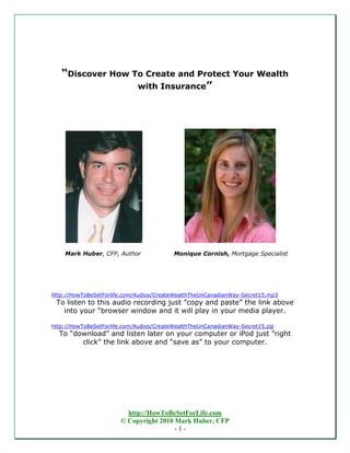 “Discover How To Create and Protect Your Wealth
                  with Insurance”




    Mark Huber, CFP, Author               Monique Cornish, Mortgage Specialist




http://HowToBeSetForlife.com/Audios/CreateWealthTheUnCanadianWay-Secret15.mp3
 To listen to this audio recording just ”copy and paste” the link above
   into your “browser window and it will play in your media player.

http://HowToBeSetForlife.com/Audios/CreateWealthTheUnCanadianWay-Secret15.zip
  To “download” and listen later on your computer or iPod just ”right
        click” the link above and “save as” to your computer.




                          http://HowToBeSetForLife.com
                        © Copyright 2010 Mark Huber, CFP
                                         -1-
 