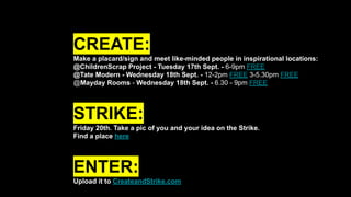 CREATE:
Make a placard/sign and meet like-minded people in inspirational locations:
@ChildrenScrap Project - Tuesday 17th Sept. - 6-9pm FREE
@Tate Modern - Wednesday 18th Sept. - 12-2pm FREE 3-5.30pm FREE
@Mayday Rooms - Wednesday 18th Sept. - 6.30 - 9pm FREE
STRIKE:
Friday 20th. Take a pic of you and your idea on the Strike.
Find a place here
ENTER:
Upload it to CreateandStrike.com
 
