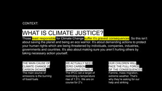 WHAT IS CLIMATE JUSTICE?
Those least responsible for Climate Change suffer it’s gravest consequences. So this isn’t
about saving the planet and being an eco warrior. It’s about demanding actions to protect
your human rights which are being threatened by individuals, companies, industries,
governments and countries. It’s also about making sure you aren’t hurting others by
taking necessary action yourself.
CONTEXT:
THE MAIN CAUSE OF
CLIMATE CHANGE IS
CARBON DIOXIDE
The main source of
emissions is the burning
of fossil fuels
WE ACTUALLY NEED
ZERO CARBON
EMISSIONS TO HELP
The IPCC set a target of
restricting a temperature
rise of 1.5°c. We are on
course for 2°c
OUR CHILDREN WILL
FACE THE FULL FORCE
OF THE CONSEQUENCES
Famine, mass migration,
extreme weather. That’s
why they’re asking for our
help and striking
 