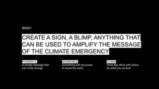 CREATE A SIGN, A BLIMP, ANYTHING THAT
CAN BE USED TO AMPLIFY THE MESSAGE
OF THE CLIMATE EMERGENCY
BRIEF:
POWERFUL
A simple message that
can incite change
SHAREABLE
Something with the power
to travel the world
ICONIC
Think Big. Work with others
Do what you do best
 