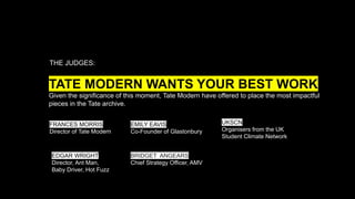 TATE MODERN WANTS YOUR BEST WORK
Given the significance of this moment, Tate Modern have offered to place the most impactful
pieces in the Tate archive.
THE JUDGES:
FRANCES MORRIS
Director of Tate Modern
EMILY EAVIS
Co-Founder of Glastonbury
EDGAR WRIGHT
Director, Ant Man,
Baby Driver, Hot Fuzz
UKSCN
Organisers from the UK
Student Climate Network
BRIDGET ANGEARS
Chief Strategy Officer, AMV
 