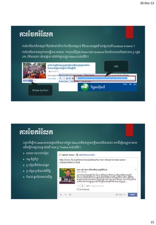 20-Dec-13

ការស្ចករំស្លក
ការច ករ ំច កពើខា្ច្ៅ គឺសំចៅចៅច ើការ ច ករ ំច កអ្តែបៃ ពើចវបសាយចផ្សស្ពើ ម្កផ្សាយច ើ facebook timeline ។

ការច ករ ំច កខា្ច្ៅ អា ចធេើាន តាម្រយៈ ការ ៊ុ ច ើបូត៊ុ្ Share របស់ facebook ចដ ចវបសាយបំ្ចន្ទេះមាន ឬ ម្ល្
URL ព័ត៌មានចន្ទេះ ចដ្ឋយផ្ទ ់ ចៅដ្ឋក់ផ្សាយកន៊ុ្ Status របស់ចយ្។
ា
ើ

URL

Share button

ការស្ចករំស្លក
បន្ទប់ពចធេការ paste អាសយដ្ឋនព័ត៌មាន ចៅកន៊ុ្ Status វាន្បញយកខ្លម្សារព័ត៌មានចន្ទេះ ម្កចដើម្បអ្ន៊ុញ្ជត ចអាយ
ា
ា
ា
ើ ើ
ឹ
ឹ
ើ
ចយ្ចធេការផ្សាយបនត ចៅច ើ Wall ឬ Timeline របស់ចយ្។
ើ
ើ
ើ


សរចសរ ចយាប ់បចនែម្



Tag ម្ិតតភ័្ក



ឬ បចនែម្ៃតា្របស់អ្ក
ន
ើ ំ



ឬ បចនែម្ រូបតំណា្ពើ តត
ិ



កំណត់ អ្នកចដ អា ច ញ
ើ

15

 