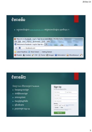 20-Dec-13

ជំហានទី១


បញ្ចូ

អាស័យដ្ឋន៖ www.facebook.com ចៅកន៊ុ្រាអាស័យដ្ឋន(សូម្ចម្ើ រូប)។
ា
ា

ជំហានទី២
បំចពញ Form ព័ត៌មានស្មាប់ Facebook


បំងពញង្ោះរបស់អ្ក
ន
ន



ោក់អ្ុដម៉ែលរបស់អ្ក
ន
៊ី



ោក់ពាកយសំ ងាត់



បំងពញថ្ងៃដែឆ្កងនើត
នំ ំ



ង្រើសងរសងេទ
ើ



រួែែុែពាកយថ្ន Sign Up

3

 