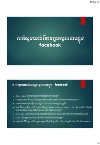 20-Dec-13

ការស្សវង្យល់ពីពាកយបបចេកបទសកនង្
ុ
facebook

ការស្សវង្យល់ពពាកយបបចេកបទសកនង្ facebook
ី
ុ



Status Update: ច ករ ំច កអ្េើចដ អ្នកកំព៊ុ្ចធេើ ការគិត ឬអារម្មណ។
៍



Facebook Chat: គជាការជចជកជាម្ួយម្ិតតភ្កចដ កំព៊ុ្ចតចបើក ច្បើ្ាស់ចវបសាយ facebook ។
័
ឺ



Facebook Message: ចផ្សញើរសារជា



កខណៈឯកជនចៅកាន់ម្ន៊ុសសមាក់ ឬច្ ើន។
ន

Wall: គជា ចន្ទេះៃំចនរ ចៅច ើ Timeline ចដ អ្នក ឬ friend អា Post ឬ Share ។ “Like” : ផ្សត ់ការច កៃក តតដ ់
ល
ឺ
ើ ឹ ិ
ំ ួ
អ្នកចដ ានផ្សាយ ជនសការនយាយ ន្តាម្ដ្ឋនការផ្សាយចន្ទេះរវូត។
ិ
ិ



Comments: សរចសរម្តិចយាប ់ ផ្ទ ់របស់អ្នក ចៅច ើរូបភាព Status របស់ម្ិតតភ្ក ឬការផ្សាយចៅច ើ Wall។
ា
័



Friend : គឺជាប៊ុគា ចដ



Follow: គជាវ ិធចតម្ួយគត់ ចដ អ្នកអា ៃៃួ ព័តមានពប៊ុគា ចដ ចយ្ចាប់អារម្មណ ចបចបេះបជាម្នចម្ន Friend។
៌
៍
ឺ
ើ
ើ
ើ
ើ
ើ
ិ

អា ភាប់ៃំន្ទក់ៃំន្ និ្ច ករ ំច កជាម្ួយអ្នក។
ា

8

 