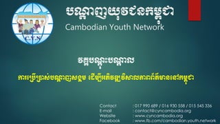 បណ្តា ញយុវជនកម្ពុជា
Cambodian Youth Network
Contact : 017 990 689 / 016 930 558 / 015 545 336
E-mail : contact@cyncambodia.org
Website : www.cyncambodia.org
Facebook : www.fb.com/cambodian.youth.network
វគ្គបណាុ ុះបណ្តា ល
ការប្បើ្ាស់បណ្តា ញសង្គម្ ប ើម្បីអភិវឌ្ឍវិសាលភាពព័ត៌មានបៅកម្ពុជា
 