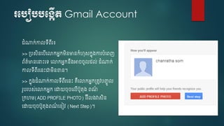 របបៀបបបង្កើត Gmail Account
ំណាក់កាលទើពើរ៖
>> ្បសិនចបើច្កអនកម្ិនមានកំហុសកនុ្ការបំចពញ
ព័ត៌មានចនាេះចទ ច្កអនកនឹ្អា ូល ល់ ំណាក់
កាលទើពើរចនេះជាម្ិនខាន។
>> កនុ្ ំណាក់កាលទើពើរចនេះ គឺច្កអនក្តូវបញ្ចូ ល
រូបរបស់ច្កអនក ចោយ ុ ចលើបូតុ្ ពណ៌
្កហម្(ADD PROFILE PHOTO) រ ឺរ ំល្វាសិន
ចោយ ុ បូតុ្ពណ៌ ចខ្ៀវ (Next Step)។
 