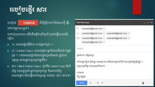 របបៀបប្ញើរ សារ
ុ បូតុ្ ច ើម្បើច្វើការតាក់ស្ត្សារលមើ ច្ញើរ
ចៅកាន់អនកណាមាន ក់។
ម្ក ល់្បអប់សារ ចយើ្នឹ្ច្វើការសិកាពើ ្បអប់ច្ញើរសារចយើ្
បនរិ ៖
 To: អាសយោា នអុើស្ម្៉ែល របស់អនកទទួល ។
 CC (Carbon Copy): អាសយោា ន អនកស្ លចយើ្ ្់ ម្ៃ្
ជូន ។ រាល់អាសយោា នស្ ល ម្ៃ្ជូនទំ្អស់ ្តូវាន
បងាា ញ ចអាយអនកទទួល្គប់គ្នន ឹ្។
 BCC (Blind Carbon Copy): ូ នឹ្ Carbon Copy ស្ រក៏
ប៉ែុស្នរ វាខ្ុសគ្នន ្ត្់ អនកទទួល្គប់គ្នន ម្ិនអា ច ើញ
អាសយោា ន ស្ លច្ញើរម្កជាម្ួយគ្នន តាម្រយៈ BCC ចនាេះចទ។
 