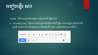 របបៀបប្ញើរ សារ
Toolbar : គឺជារាឧបករណ៍ ស្មាប់ បស្នែម្ចៅចលើ ស្្នកសារ។
 Formatting Text : គឺជាឧបករណ៍ ស្មាប់តុបស្ត្ ចៅចលើ ស្្នក សាររបស់អនក ចអាយកាន់ស្ត
្បចសើរ តាម្រយៈការ ចរ ើសពុម្ពអកេរ ពណ៌ អកេរ ិត ច្តត បនាា ត់ខា្ច្កាម្ ជាច ើម្។
 