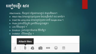 របបៀបប្ញើរ សារ
Attachments : គឺស្មាប់ បស្នែម្ឯកសារភ្ជា ប់ ជាម្ួយនឹ្សារ។
 Attach files ឯកសារភ្ជា ប់្គប់្បចេទ ស្តាន្តឹម្ទំហំ ២៥ ចម្កាថ្ប។
 Insert file using drive ឯកសារ្គប់្បចេទ ម្កពើ Google drive ។
 Photo រួបភ្ជពពើកុំពយូទ័រ ឬម្កពើតំណភ្ជា ប់ច្េ្។
 Link គឺតំណភ្ជា ប់ ។
 Emoticon រូបភ្ជពតូ ៗតំណា្ ពើទឹក ិតរ។
 Invitation លិខ្ិតអចញ្ាើញ ។
 