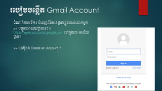 របបៀបបបង្កើត Gmail Account
ំណាក់កាលទើ១៖ បំចពញព័ត៌មានផ្ទា ល់ខ្ៃួនរបស់ច្កអនក
>> បញ្ចូ លអាសយោា នចនេះ ៖
https://www.accounts.google.com ចៅកនុ្រា អាស័យ
ោា ន។
>> ុ បូតុ្ Create an Account ។
 
