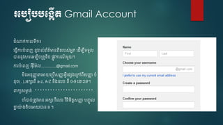 របបៀបបបង្កើត Gmail Account
ំណាក់កាលទើ១៖
ច្វើការបំចពញ នូវរាល់ព័ត៌មានពិតរបស់អនក ច ើម្បើទទួល
ាននូវសារចអឡិ ្តូនិ ្ៃូវការណ៍ ម្ួយ។
ការបំចពញ អុើស្ម្៉ែល..............@gmail.com
ម្ិនអនុញ្ញា តចអាយច្បើសញ្ញា អវើច្េ្ច្ៅពើសញ្ញា ំ
នុ (.),អកេរពើ a-z, A-Z និ្ចលខ្ ពើ 0-9 ចនាេះចទ។
រកយសមាា ត់ ***********************
ចំា ់្តូវមាន អកេរ រ ឺចលខ្ រ ឺនិម្ិតរសញ្ញា បញ្ចូ ល
គ្នន យ៉ែ ្តិ ចអាយាន 8 ។
 