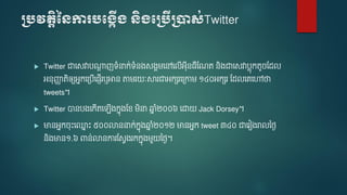 ប្បវតតិនេការបប្កើ្ េិ្បប្បើប្ាស់Twitter
 Twitter ជាទសវាបណ្តត ញទំនាក់ទំនងសងា ទៅទលើអ៊ីនធឺមណត និងជាទសវាបលកតូចមែល
អនញ្ជា តិឲ្យអនកទត្បើទ្ញើរឬអាន តា រ ៈស្គរជាអកសរទត្កា ១៤០អកសរ មែលទេទៅថា
tweets។
 Twitter បានបងទកើតទ ើងកនងមខ ិនា ឆ្ន ំ២០០៦ ទោ Jack Dorsey។
 មានអនកចោះទ្ន ោះ ៥០០លាននាក់កនងឆ្ន ំ២០១២ មានអនក tweet ៣៤០ ជាទរៀងរាលនងៃ
និងមាន១.៦ ពាន់លានការមសែងរកកនង ួ នងៃ។
 