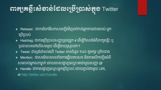 ពាក្យគេ្លឹះសំខាេ់ដែលបប្បើប្ាស់ក្នុ្ Twitter
 Retweet : ជាការមចករ ំមលកស្គរទ ើងវ ិញទៅកាន់អនកតា ោនរបស់ អនក
ទត្បើត្បាស់
 Hashtag: ជាការទត្បើត្បាស់សញ្ជា ត្ទុងត្រូក # ទែើ ប៊ីកំណត់អំេ៊ីពាកយេនលឹោះ ឬ
ត្បធានបទទៅទលើស្គរ ួ ទែើ ប៊ីងា ត្សួលរក។
 Tweet:​ ជាសតង់ោស្គរទលើ Twitter មានចំនួន ១៤០ តួអកសរ ឬតិចជាង
 Mention: ជាស្គរមែលមានទាំងការទ្លើ តបស្គរ និងការទលើកទ ើងអំេ៊ី
ស្គររបស់អនកណ្តមាន ក់ ទោ មានបងាា ញទ្ម ោះទេជា ួ សញ្ជា @
 Handle: ជាការបងាា ញទ្ម ោះអនកទត្បើត្បាស់ ទោ ភាា ប់ជា ួ URL
at http://twitter.com/handle.
 