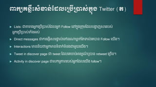 ពាក្យគេ្លឹះសំខាេ់ដែលបប្បើប្ាស់ក្នុ្ Twitter (ត)
 Lists: ជាតារាងអនកទត្បើត្បាស់មែលអនក Follow ទៅកនងត្កុ មែលបងាា ញស្គររបស់
អនកទត្បើត្បាស់ទាំងអស់
 Direct messages ជាការទ្ញើរស្គរផ្ទា ល់ទៅនរណ្តមាន ក់មតទាល់ទេបាន Follow ទ ើង។
 Interactions មានន័ ថាអនកមានទំនាក់ទំនងជា ួ ទ ើង។
 Tweet in discover page ជា tweet មែលទេចាប់អារ មណ៍ ឬបាន retweet ទត្ចើន។
 Activity in discover page ជាសក មភាេរបស់អនកមែលទ ើង follow។
 