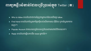 ពាក្យគេ្លឹះសំខាេ់ដែលបប្បើប្ាស់ក្នុ្ Twitter (ត)
 Who to follow មានន័ ថាជាការរំរញថាអនកណ្តមែលទ ើងេួរ follow.
 Find friend មានន័ ថាមសែងរក ិតតេកតិរបស់ទ ើងតា រ ៈអ៊ីម ៉ែល ឬការមសែងរកតា
ទ្ម ោះ។
 Popular Account ជាេណទន យមែលទេញនិ ជាទេទៅទលើេិេេទលាក។
 Reply មានន័ ថាទ្លើ តបនឹង tweet អនកែនទ។
 