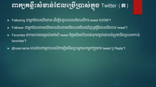 ពាក្យគេ្លឹះសំខាេ់ដែលបប្បើប្ាស់ក្នុ្ Twitter (ត)
 Following ជាអនកមែលទ ើងតា ទែើ ប៊ីទទួលបានេត៌មានេ៊ីការ tweet របស់ទេ។
 Follower ជាអនកមែលតា ទ ើងមានន័ ថាទេនឹងបានទ ើលទ ើញនូវអែ៊ីមែលទ ើងបាន tweet។
 Favorites ជាការចាប់អារ មរណ៍ ទៅទលើ tweet ិតតទ ើងទ ើ ចង់ទករកាវាទោ ម កវានឹងចូល កកាន់
favorites។
 @username មានន័ ថាអនកបានទលើកទ ើងេ៊ីទ្ម ោះអនកណ្តមាន ក់កនងការ tweet ឬ Reply។
 