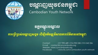 បណ្តា ញយុវជនកម្ពុជា
Cambodian Youth Network
Contact : 017 990 689 / 016 930 558 / 015 545 336
E-mail : contact@cyncambodia.org
Website : www.cyncambodia.org
Facebook : www.fb.com/cambodian.youth.network
វគ្គបណាុ ុះបណ្តា ល
ការប្បើ្ាស់បណ្តា ញសង្គម្ ប ើម្បីអភិវឌ្ឍវិសាលភាពព័ត៌មានបៅកម្ពុជា
 