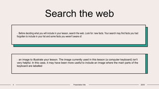 Search the web
4 Presentation title 20XX
• Before deciding what you will include in your lesson, search the web. Look for: new facts. Your search may find facts you had
forgotten to include in your list and some facts you weren't aware of.
• an image to illustrate your lesson. The image currently used in this lesson (a computer keyboard) isn't
very helpful. In this case, it may have been more useful to include an image where the main parts of the
keyboard are labelled
 