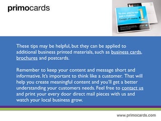 These tips may be helpful, but they can be applied to additional business
materials such as business cards, brochures, postcards and more!
Remember to keep you content and message short and informative. It’s
important to think like a customer.That will help you create meaningful
content and you’ll get a better understanding of your customers needs.
Feel free to contact us and have us help print your every door direct mail
postcard and watch your business grow!
 