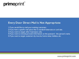 Every Door Direct Mail is Not Appropriate:
1. If you would like to mail your existing customers.
2. If you have a speciﬁc mail piece that is standard letter-size or card size.
3. If you want to target other businesses only.
4. If you want to include personal information on the postcard - the person’s name.
5. If you want to target customers by income, home value, hobbies, etc.
 