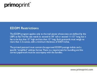 EDDM Restrictions
The EDDM program applies only to the mail pieces whose sizes are deﬁned by the
USPS as ﬂat.The ﬂat size needs to exceed 6-1/8” tall or exceed 11-1/2” long, but it
has to be less that 12” high and less than 15” long. Each postcards must weigh no
more than 3.3 ounces, with a minimum thickness of 0.007 inches.
The printed postcard must contain the approved EDDM postage indicia and a
speciﬁc “simpliﬁed” address format.There is a requirement for bundling and the
correct paperwork must be accompany with the bundles.
 