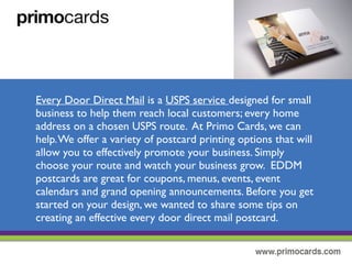 Every Door Direct Mail is a USPS service designed for small businesses to
help them reach local customers.This means they will reach every home
address selected on a chosen USPS route.At Primo Print, we can help with
your EDDM campaign.We offer a variety of postcard printing options that
will allow you to effectively promote your business. Simply choose the route
and watch your business grow!
EDDM postcards are great fro coupons, menus, events, event calendars and
grand opening announcements. Before you get started on your design, we
wanted to share some tips on creating an effective every door direct mail
postcard.
 