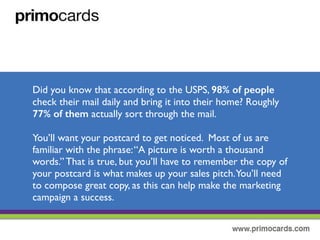 Did you know that according to the USPS, 98% of people check their mail
daily and bring it into their home? Roughly 77% of them actually sort through
heir mail.
You’ll want your postcard to get noticed. Most of us are familiar with the
phrase “ a picture is worth a thousand words.” That’s true, but you’ll have to
remember the copy of your postcard is what makes up the sales pitch.You’ll
need to compose great copy, as this can help make the marketing campaign a
success.
 