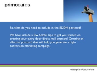 So, what do you need to include in your every door direct mail postcard?
We have included a few helpful tips to get started on creating an effective
EDDM postcard. Creating an great postcard will help you generate high-
conversion marketing campaign. If you need help with a custom design,
we’ll be happy to help.To get started, please complete our graphic design
service form.
 