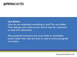 Use Bullets
How do you emphasize something in text?You use bullets! They help get
your point across and it’s easy for customers to read and understand your
primary message.
Also, potential customers are more likely to read bullet-points rather than
taking time to read an entire paragraph of content.
 