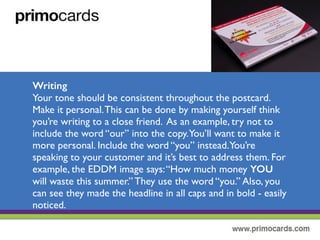 Writing the Message
Your tone should be consistent throughout the postcard. Make it personal.
This can be done by making yourself think your writing a close friend.As
an example, try not include the word “our” into the copy.You’ll want to
make it more personal. Include the work “you” instead.You’re speaking to
your customers and it’s best to address them.
 