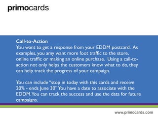 Call to Action
You want to get a response from your EDDM postcard.As example, you
may want to generate more foot trafﬁc to the store, online trafﬁc or
making more online purchases. Using a call-to-action not only helps
customers know what to do next, they help track the progress of your
campaign.
You can include “stop in today and receive 20% - Ends June 30th”.You have
a date associated with the EDDM. This makes it easier to track the
success and use the data for future campaigns.
 