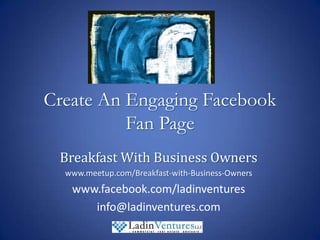 Create An Engaging Facebook Fan Page Breakfast With Business Owners www.meetup.com/Breakfast-with-Business-Owners www.facebook.com/ladinventures info@ladinventures.com 