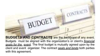 BUDGETS AND CONTRACTS are the backbone of any event.
Budgets must be aligned with the organization’s or client’s financial
goals for the event. The final budget is mutually agreed upon by the
client and event organizer. The contract seals and binds both parties
with this agreement.
 