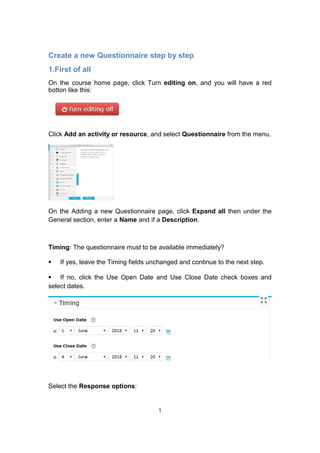 Create a new Questionnaire step by step
1.First of all
On the course home page, click Turn editing on, and you will have a red
botton like this:
Click Add an activity or resource, and select Questionnaire from the menu.
On the Adding a new Questionnaire page, click Expand all then under the
General section, enter a Name and if a Description.
Timing: The questionnaire must to be available immediately?
⦁ If yes, leave the Timing fields unchanged and continue to the next step.
⦁ If no, click the Use Open Date and Use Close Date check boxes and
select dates.
Select the Response options:
1
 