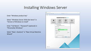 Installing Windows Server
Enter "Windows product key"
Select "Windows Server 2016 (list item)" in
"Version of Windows to install"
Enter "Full Name", "Password" (optional) in
"Personalize Windows“
Select "Next > (button)" in "New Virtual Machine
Wizard"
 