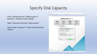 Specify Disk Capacity
Enter "Desired disk size" (default value or
greater) in “Maximum disk size(GB)"
Select "Desired virtual disk" (radio button)"
Select "Next > (button)" in "New Virtual Machine
Wizard"
 