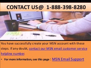 CONTACT US@ 1-888-398-8280
You have successfully create your MSN account with these
steps. If any doubt, contact our MSN email customer service
helpline number.
• For more information, see this page : MSN Email Support
 