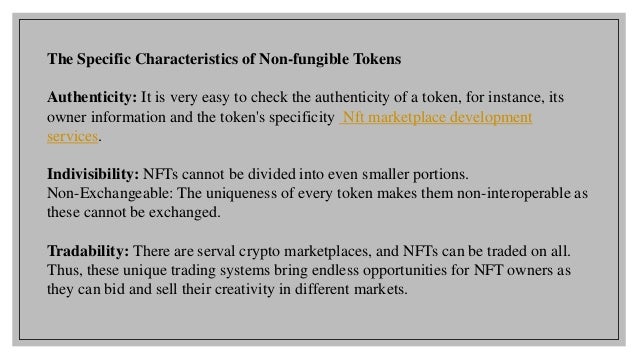 The Specific Characteristics of Non-fungible Tokens
Authenticity: It is very easy to check the authenticity of a token, for instance, its
owner information and the token's specificity Nft marketplace development
services.
Indivisibility: NFTs cannot be divided into even smaller portions.
Non-Exchangeable: The uniqueness of every token makes them non-interoperable as
these cannot be exchanged.
Tradability: There are serval crypto marketplaces, and NFTs can be traded on all.
Thus, these unique trading systems bring endless opportunities for NFT owners as
they can bid and sell their creativity in different markets.
 