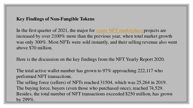 Key Findings of Non-Fungible Tokens
In the first quarter of 2021, the major for create NFT marketplace projects are
increased by over 2100% more than the previous year, when total market growth
was only 300%. Most NFTs were sold instantly, and their selling revenue also went
above $70 million.
Here is the discussion on the key findings from the NFT Yearly Report 2020.
The total active wallet number has grown to 97% approaching 222,117 who
performed NFT transactions.
The selling force (sellers) of NFTs reached 31504, which was 25,264 in 2019.
The buying force, buyers (even those who purchased once), reached 74,529.
Besides, the total number of NFT transactions exceeded $250 million, has grown
by 299%.
 