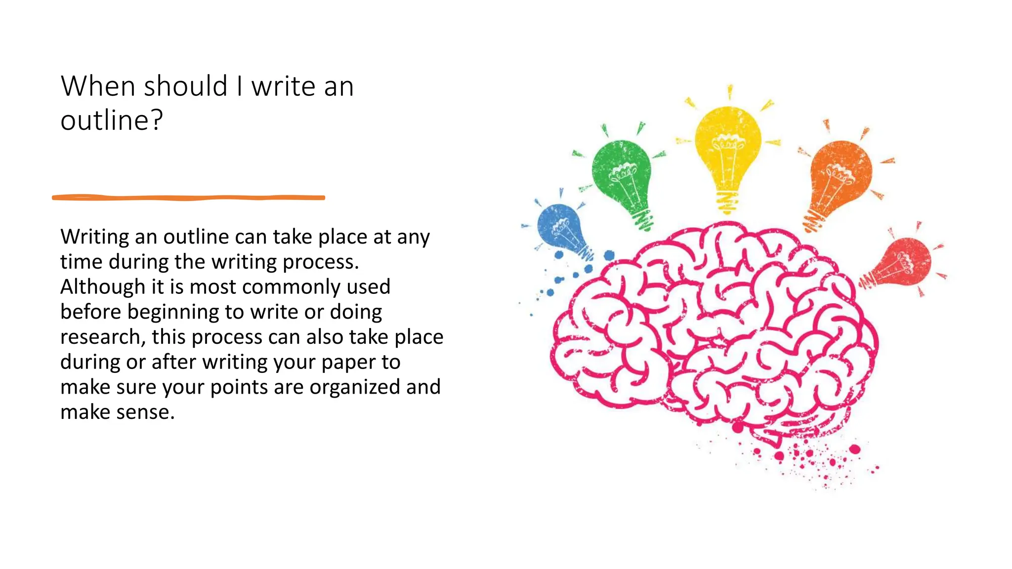 When should I write an
outline?
Writing an outline can take place at any
time during the writing process.
Although it is most commonly used
before beginning to write or doing
research, this process can also take place
during or after writing your paper to
make sure your points are organized and
make sense.
 