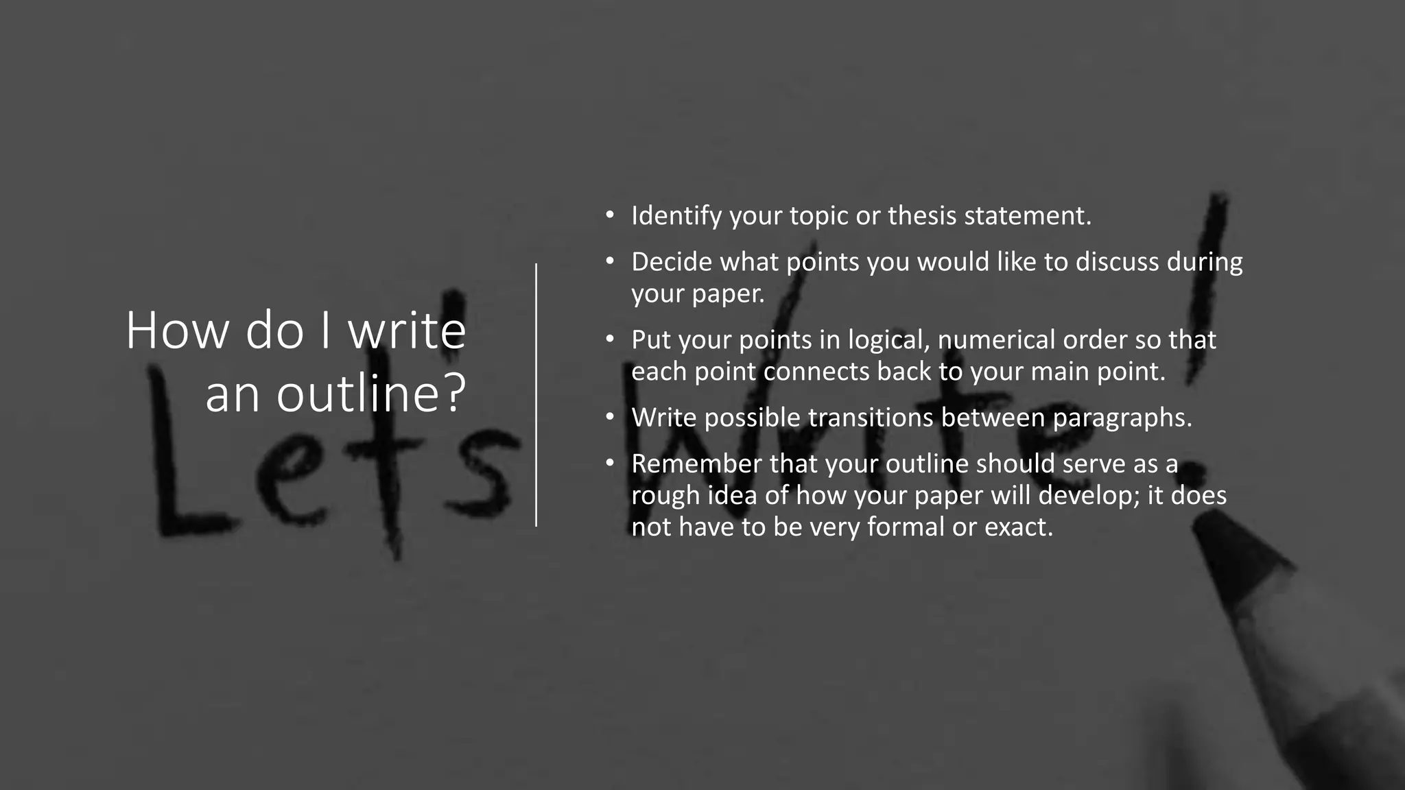 How do I write
an outline?
• Identify your topic or thesis statement.
• Decide what points you would like to discuss during
your paper.
• Put your points in logical, numerical order so that
each point connects back to your main point.
• Write possible transitions between paragraphs.
• Remember that your outline should serve as a
rough idea of how your paper will develop; it does
not have to be very formal or exact.
 